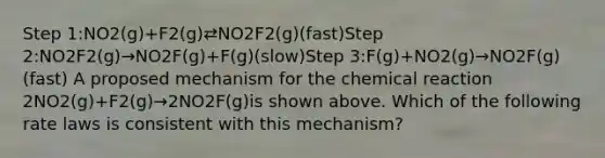 Step 1:NO2(g)+F2(g)⇄NO2F2(g)(fast)Step 2:NO2F2(g)→NO2F(g)+F(g)(slow)Step 3:F(g)+NO2(g)→NO2F(g)(fast) A proposed mechanism for the chemical reaction 2NO2(g)+F2(g)→2NO2F(g)is shown above. Which of the following rate laws is consistent with this mechanism?