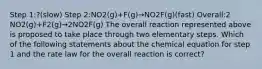 Step 1:?(slow) Step 2:NO2(g)+F(g)→NO2F(g)(fast) Overall:2 NO2(g)+F2(g)→2NO2F(g) The overall reaction represented above is proposed to take place through two elementary steps. Which of the following statements about the chemical equation for step 1 and the rate law for the overall reaction is correct?