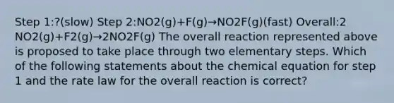 Step 1:?(slow) Step 2:NO2(g)+F(g)→NO2F(g)(fast) Overall:2 NO2(g)+F2(g)→2NO2F(g) The overall reaction represented above is proposed to take place through two elementary steps. Which of the following statements about the chemical equation for step 1 and the rate law for the overall reaction is correct?