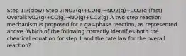 Step 1:?(slow) Step 2:NO3(g)+CO(g)→NO2(g)+CO2(g (fast) Overall:NO2(g)+CO(g)→NO(g)+CO2(g) A two-step reaction mechanism is proposed for a gas-phase reaction, as represented above. Which of the following correctly identifies both the chemical equation for step 1 and the rate law for the overall reaction?