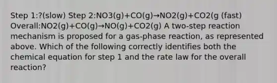 Step 1:?(slow) Step 2:NO3(g)+CO(g)→NO2(g)+CO2(g (fast) Overall:NO2(g)+CO(g)→NO(g)+CO2(g) A two-step reaction mechanism is proposed for a gas-phase reaction, as represented above. Which of the following correctly identifies both the chemical equation for step 1 and the rate law for the overall reaction?