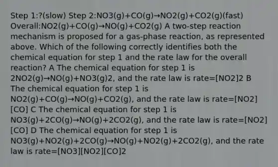 Step 1:?(slow) Step 2:NO3(g)+CO(g)→NO2(g)+CO2(g)(fast) Overall:NO2(g)+CO(g)→NO(g)+CO2(g) A two-step reaction mechanism is proposed for a gas-phase reaction, as represented above. Which of the following correctly identifies both the chemical equation for step 1 and the rate law for the overall reaction? A The chemical equation for step 1 is 2NO2(g)→NO(g)+NO3(g)2, and the rate law is rate=[NO2]2 B The chemical equation for step 1 is NO2(g)+CO(g)→NO(g)+CO2(g), and the rate law is rate=[NO2][CO] C The chemical equation for step 1 is NO3(g)+2CO(g)→NO(g)+2CO2(g), and the rate law is rate=[NO2][CO] D The chemical equation for step 1 is NO3(g)+NO2(g)+2CO(g)→NO(g)+NO2(g)+2CO2(g), and the rate law is rate=[NO3][NO2][CO]2