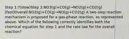 Step 1:?(slow)Step 2:NO3(g)+CO(g)→NO2(g)+CO2(g)(fast)Overall:NO2(g)+CO(g)→NO(g)+CO2(g) A two-step reaction mechanism is proposed for a gas-phase reaction, as represented above. Which of the following correctly identifies both the chemical equation for step 1 and the rate law for the overall reaction?