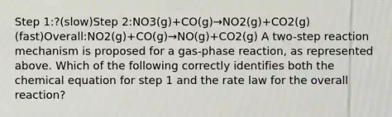 Step 1:?(slow)Step 2:NO3(g)+CO(g)→NO2(g)+CO2(g)(fast)Overall:NO2(g)+CO(g)→NO(g)+CO2(g) A two-step reaction mechanism is proposed for a gas-phase reaction, as represented above. Which of the following correctly identifies both the chemical equation for step 1 and the rate law for the overall reaction?