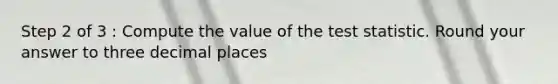 Step 2 of 3 : Compute the value of the test statistic. Round your answer to three decimal places