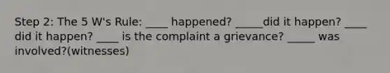 Step 2: The 5 W's Rule: ____ happened? _____did it happen? ____ did it happen? ____ is the complaint a grievance? _____ was involved?(witnesses)