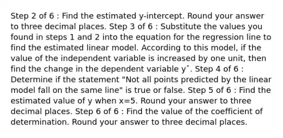 Step 2 of 6 : Find the estimated y-intercept. Round your answer to three decimal places. Step 3 of 6 : Substitute the values you found in steps 1 and 2 into the equation for the regression line to find the estimated linear model. According to this model, if the value of the independent variable is increased by one unit, then find the change in the dependent variable yˆ. Step 4 of 6 : Determine if the statement "Not all points predicted by the linear model fall on the same line" is true or false. Step 5 of 6 : Find the estimated value of y when x=5. Round your answer to three decimal places. Step 6 of 6 : Find the value of the coefficient of determination. Round your answer to three decimal places.