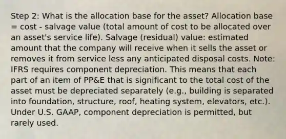 Step 2: What is the allocation base for the asset? Allocation base = cost - salvage value (total amount of cost to be allocated over an asset's service life). Salvage (residual) value: estimated amount that the company will receive when it sells the asset or removes it from service less any anticipated disposal costs. Note: IFRS requires component depreciation. This means that each part of an item of PP&E that is significant to the total cost of the asset must be depreciated separately (e.g., building is separated into foundation, structure, roof, heating system, elevators, etc.). Under U.S. GAAP, component depreciation is permitted, but rarely used.