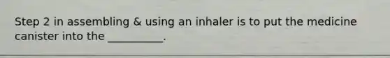 Step 2 in assembling & using an inhaler is to put the medicine canister into the __________.