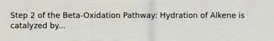 Step 2 of the Beta-Oxidation Pathway: Hydration of Alkene is catalyzed by...