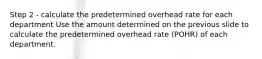 Step 2 - calculate the predetermined overhead rate for each department Use the amount determined on the previous slide to calculate the predetermined overhead rate (POHR) of each department.