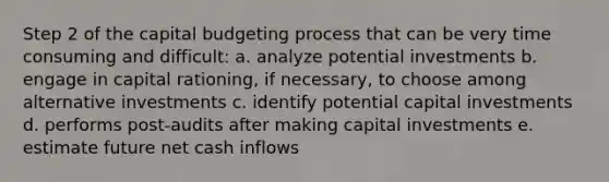 Step 2 of the capital budgeting process that can be very time consuming and difficult: a. analyze potential investments b. engage in capital rationing, if necessary, to choose among alternative investments c. identify potential capital investments d. performs post-audits after making capital investments e. estimate future net cash inflows