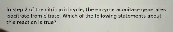 In step 2 of the citric acid cycle, the enzyme aconitase generates isocitrate from citrate. Which of the following statements about this reaction is true?