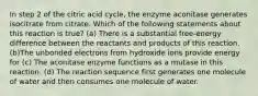 In step 2 of the citric acid cycle, the enzyme aconitase generates isocitrate from citrate. Which of the following statements about this reaction is true? (a) There is a substantial free-energy difference between the reactants and products of this reaction. (b)The unbonded electrons from hydroxide ions provide energy for (c) The aconitase enzyme functions as a mutase in this reaction. (d) The reaction sequence first generates one molecule of water and then consumes one molecule of water.