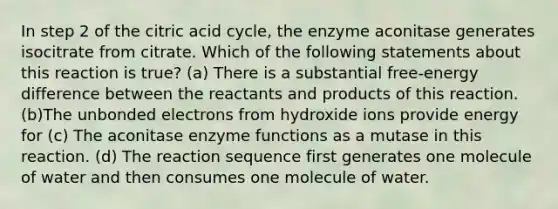 In step 2 of the citric acid cycle, the enzyme aconitase generates isocitrate from citrate. Which of the following statements about this reaction is true? (a) There is a substantial free-energy difference between the reactants and products of this reaction. (b)The unbonded electrons from hydroxide ions provide energy for (c) The aconitase enzyme functions as a mutase in this reaction. (d) The reaction sequence first generates one molecule of water and then consumes one molecule of water.