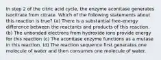 In step 2 of the citric acid cycle, the enzyme aconitase generates isocitrate from citrate. Which of the following statements about this reaction is true? (a) There is a substantial free-energy difference between the reactants and products of this reaction. (b) The unbonded electrons from hydroxide ions provide energy for this reaction (c) The aconitase enzyme functions as a mutase in this reaction. (d) The reaction sequence first generates one molecule of water and then consumes one molecule of water.