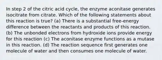 In step 2 of the citric acid cycle, the enzyme aconitase generates isocitrate from citrate. Which of the following statements about this reaction is true? (a) There is a substantial free-energy difference between the reactants and products of this reaction. (b) The unbonded electrons from hydroxide ions provide energy for this reaction (c) The aconitase enzyme functions as a mutase in this reaction. (d) The reaction sequence first generates one molecule of water and then consumes one molecule of water.