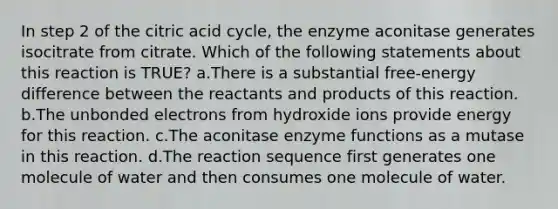 ​In step 2 of the citric acid cycle, the enzyme aconitase generates isocitrate from citrate. Which of the following statements about this reaction is TRUE? ​a.​There is a substantial free-energy difference between the reactants and products of this reaction. ​b.​The unbonded electrons from hydroxide ions provide energy for this reaction. ​c.​The aconitase enzyme functions as a mutase in this reaction. ​d.​The reaction sequence first generates one molecule of water and then consumes one molecule of water.