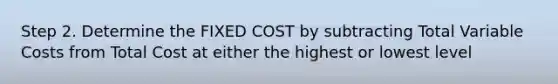 Step 2. Determine the FIXED COST by subtracting Total Variable Costs from Total Cost at either the highest or lowest level