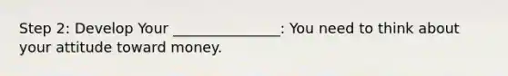 Step 2: Develop Your _______________: You need to think about your attitude toward money.