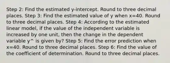 Step 2: Find the estimated y-intercept. Round to three decimal places. Step 3: Find the estimated value of y when x=40. Round to three decimal places. Step 4: According to the estimated linear model, if the value of the independent variable is increased by one unit, then the change in the dependent variable y^ is given by? Step 5: Find the error prediction when x=40. Round to three decimal places. Step 6: Find the value of the coefficient of determination. Round to three decimal places.