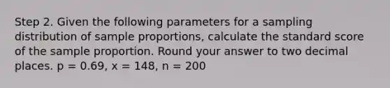 Step 2. Given the following parameters for a sampling distribution of sample proportions, calculate the standard score of the sample proportion. Round your answer to two decimal places. p = 0.69, x = 148, n = 200