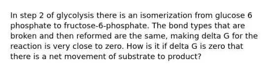 In step 2 of glycolysis there is an isomerization from glucose 6 phosphate to fructose-6-phosphate. The bond types that are broken and then reformed are the same, making delta G for the reaction is very close to zero. How is it if delta G is zero that there is a net movement of substrate to product?