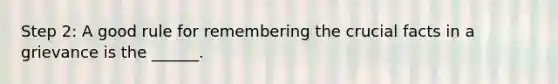 Step 2: A good rule for remembering the crucial facts in a grievance is the ______.