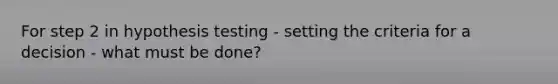 For step 2 in hypothesis testing - setting the criteria for a decision - what must be done?