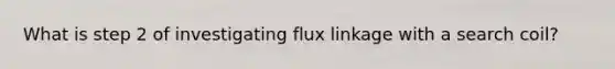 What is step 2 of investigating flux linkage with a search coil?