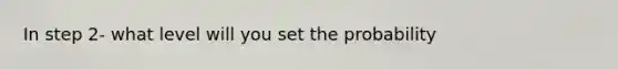 In step 2- what level will you set the probability