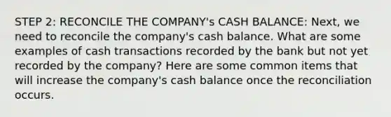 STEP 2: RECONCILE THE COMPANY's CASH BALANCE: Next, we need to reconcile the company's cash balance. What are some examples of cash transactions recorded by the bank but not yet recorded by the company? Here are some common items that will increase the company's cash balance once the reconciliation occurs.