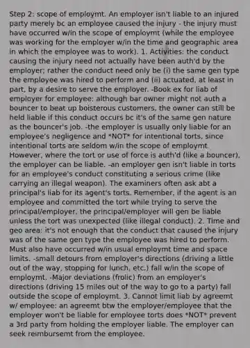 Step 2: scope of employmt. An employer isn't liable to an injured party merely bc an employee caused the injury - the injury must have occurred w/in the scope of employmt (while the employee was working for the employer w/in the time and geographic area in which the employee was to work). 1. Activities: the conduct causing the injury need not actually have been auth'd by the employer; rather the conduct need only be (i) the same gen type the employee was hired to perform and (ii) actuated, at least in part, by a desire to serve the employer. -Book ex for liab of employer for employee: although bar owner might not auth a bouncer to beat up boisterous customers, the owner can still be held liable if this conduct occurs bc it's of the same gen nature as the bouncer's job. -the employer is usually only liable for an employee's negligence and *NOT* for intentional torts, since intentional torts are seldom w/in the scope of employmt. However, where the tort or use of force is auth'd (like a bouncer), the employer can be liable. -an employer gen isn't liable in torts for an employee's conduct constituting a serious crime (like carrying an illegal weapon). The examiners often ask abt a principal's liab for its agent's torts. Remember, if the agent is an employee and committed the tort while trying to serve the principal/employer, the principal/employer will gen be liable unless the tort was unexpected (like illegal conduct). 2. Time and geo area: it's not enough that the conduct that caused the injury was of the same gen type the employee was hired to perform. Must also have occurred w/in usual employmt time and space limits. -small detours from employer's directions (driving a little out of the way, stopping for lunch, etc.) fall w/in the scope of employmt. -Major deviations (frolic) from an employer's directions (driving 15 miles out of the way to go to a party) fall outside the scope of employmt. 3. Cannot limit liab by agreemt w/ employee: an agreemt btw the employer/employee that the employer won't be liable for employee torts does *NOT* prevent a 3rd party from holding the employer liable. The employer can seek reimbursemt from the employee.