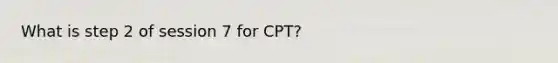 What is step 2 of session 7 for CPT?