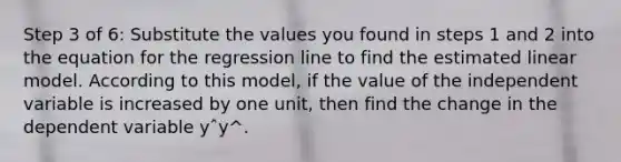 Step 3 of 6: Substitute the values you found in steps 1 and 2 into the equation for the regression line to find the estimated linear model. According to this model, if the value of the independent variable is increased by one unit, then find the change in the dependent variable yˆy^.