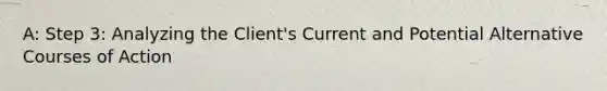 A: Step 3: Analyzing the Client's Current and Potential Alternative Courses of Action