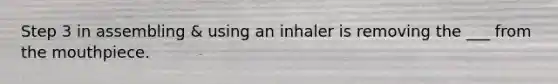 Step 3 in assembling & using an inhaler is removing the ___ from the mouthpiece.