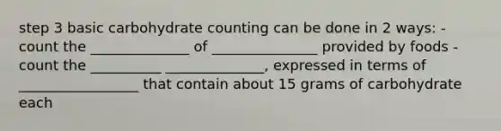 step 3 basic carbohydrate counting can be done in 2 ways: - count the ______________ of _______________ provided by foods - count the __________ ______________, expressed in terms of _________________ that contain about 15 grams of carbohydrate each