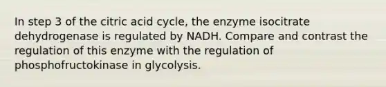 In step 3 of the citric acid cycle, the enzyme isocitrate dehydrogenase is regulated by NADH. Compare and contrast the regulation of this enzyme with the regulation of phosphofructokinase in glycolysis.