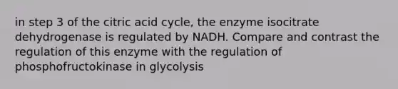 in step 3 of the citric acid cycle, the enzyme isocitrate dehydrogenase is regulated by NADH. Compare and contrast the regulation of this enzyme with the regulation of phosphofructokinase in glycolysis