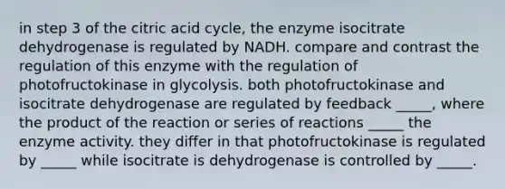 in step 3 of the citric acid cycle, the enzyme isocitrate dehydrogenase is regulated by NADH. compare and contrast the regulation of this enzyme with the regulation of photofructokinase in glycolysis. both photofructokinase and isocitrate dehydrogenase are regulated by feedback _____, where the product of the reaction or series of reactions _____ the enzyme activity. they differ in that photofructokinase is regulated by _____ while isocitrate is dehydrogenase is controlled by _____.