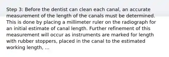 Step 3: Before the dentist can clean each canal, an accurate measurement of the length of the canals must be determined. This is done by placing a millimeter ruler on the radiograph for an initial estimate of canal length. Further refinement of this measurement will occur as instruments are marked for length with rubber stoppers, placed in the canal to the estimated working length, ...