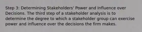 Step 3: Determining Stakeholders' Power and Influence over Decisions. The third step of a stakeholder analysis is to determine the degree to which a stakeholder group can exercise power and influence over the decisions the firm makes.