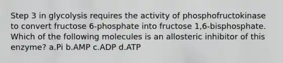 Step 3 in glycolysis requires the activity of phosphofructokinase to convert fructose 6-phosphate into fructose 1,6-bisphosphate. Which of the following molecules is an allosteric inhibitor of this enzyme? ​a.​Pi ​b.​AMP ​c.​ADP ​d.​ATP