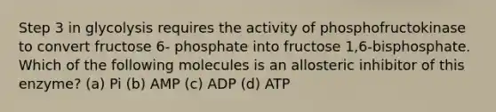 Step 3 in glycolysis requires the activity of phosphofructokinase to convert fructose 6- phosphate into fructose 1,6-bisphosphate. Which of the following molecules is an allosteric inhibitor of this enzyme? (a) Pi (b) AMP (c) ADP (d) ATP