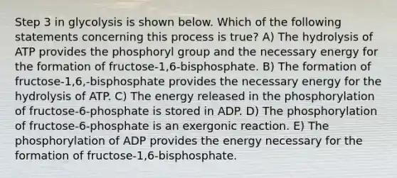 Step 3 in glycolysis is shown below. Which of the following statements concerning this process is true? A) The hydrolysis of ATP provides the phosphoryl group and the necessary energy for the formation of fructose-1,6-bisphosphate. B) The formation of fructose-1,6,-bisphosphate provides the necessary energy for the hydrolysis of ATP. C) The energy released in the phosphorylation of fructose-6-phosphate is stored in ADP. D) The phosphorylation of fructose-6-phosphate is an exergonic reaction. E) The phosphorylation of ADP provides the energy necessary for the formation of fructose-1,6-bisphosphate.