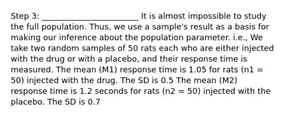 Step 3: ________________________ It is almost impossible to study the full population. Thus, we use a sample's result as a basis for making our inference about the population parameter. i.e., We take two random samples of 50 rats each who are either injected with the drug or with a placebo, and their response time is measured. The mean (M1) response time is 1.05 for rats (n1 = 50) injected with the drug. The SD is 0.5 The mean (M2) response time is 1.2 seconds for rats (n2 = 50) injected with the placebo. The SD is 0.7