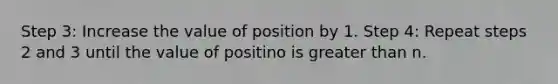 Step 3: Increase the value of position by 1. Step 4: Repeat steps 2 and 3 until the value of positino is <a href='https://www.questionai.com/knowledge/ktgHnBD4o3-greater-than' class='anchor-knowledge'>greater than</a> n.