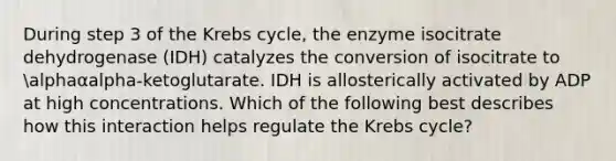 During step 3 of the Krebs cycle, the enzyme isocitrate dehydrogenase (IDH) catalyzes the conversion of isocitrate to alphaαalpha-ketoglutarate. IDH is allosterically activated by ADP at high concentrations. Which of the following best describes how this interaction helps regulate the Krebs cycle?