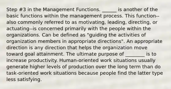 Step #3 in the Management Functions. ______ is another of the basic functions within the management process. This function--also commonly referred to as motivating, leading, directing, or actuating--is concerned primarily with the people within the organizations. Can be defined as "guiding the activities of organization members in appropriate directions". An appropriate direction is any direction that helps the organization move toward goal attainment. The ultimate purpose of ________ is to increase productivity. Human-oriented work situations usually generate higher levels of production over the long term than do task-oriented work situations because people find the latter type less satisfying.